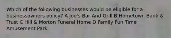 Which of the following businesses would be eligible for a businessowners policy? A Joe's Bar And Grill B Hometown Bank & Trust C Hill & Morton Funeral Home D Family Fun Time Amusement Park