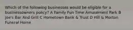 Which of the following businesses would be eligible for a businessowners policy? A Family Fun Time Amusement Park B Joe's Bar And Grill C Hometown Bank & Trust D Hill & Morton Funeral Home