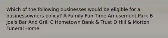 Which of the following businesses would be eligible for a businessowners policy? A Family Fun Time Amusement Park B Joe's Bar And Grill C Hometown Bank & Trust D Hill & Morton Funeral Home