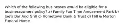 Which of the following businesses would be eligible for a businessowners policy? a) Family Fun Time Amusement Park b) Joe's Bar And Grill c) Hometown Bank & Trust d) Hill & Morton Funeral Home