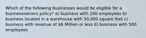 Which of the following businesses would be eligible for a businessowners policy? a) business with 200 employees b) business located in a warehouse with 50,000 square feet c) business with revenue of 6 Million or less d) business with 500 employees