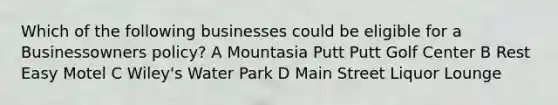 Which of the following businesses could be eligible for a Businessowners policy? A Mountasia Putt Putt Golf Center B Rest Easy Motel C Wiley's Water Park D Main Street Liquor Lounge