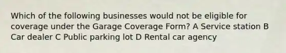 Which of the following businesses would not be eligible for coverage under the Garage Coverage Form? A Service station B Car dealer C Public parking lot D Rental car agency