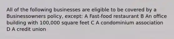 All of the following businesses are eligible to be covered by a Businessowners policy, except: A Fast-food restaurant B An office building with 100,000 square feet C A condominium association D A credit union