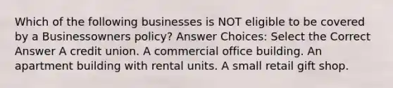 Which of the following businesses is NOT eligible to be covered by a Businessowners policy? Answer Choices: Select the Correct Answer A credit union. A commercial office building. An apartment building with rental units. A small retail gift shop.