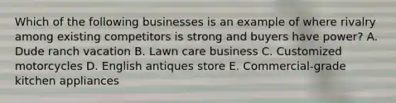 Which of the following businesses is an example of where rivalry among existing competitors is strong and buyers have​ power? A. Dude ranch vacation B. Lawn care business C. Customized motorcycles D. English antiques store E. ​Commercial-grade kitchen appliances