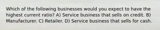 Which of the following businesses would you expect to have the highest current ratio? A) Service business that sells on credit. B) Manufacturer. C) Retailer. D) Service business that sells for cash.