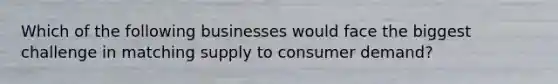 Which of the following businesses would face the biggest challenge in matching supply to consumer demand?