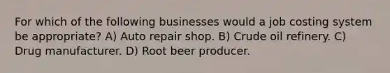 For which of the following businesses would a job costing system be appropriate? A) Auto repair shop. B) Crude oil refinery. C) Drug manufacturer. D) Root beer producer.