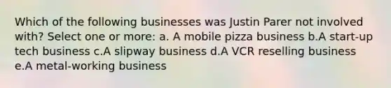 Which of the following businesses was Justin Parer not involved with? Select one or more: a. A mobile pizza business b.A start-up tech business c.A slipway business d.A VCR reselling business e.A metal-working business