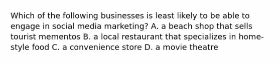 Which of the following businesses is least likely to be able to engage in social media marketing? A. a beach shop that sells tourist mementos B. a local restaurant that specializes in home-style food C. a convenience store D. a movie theatre