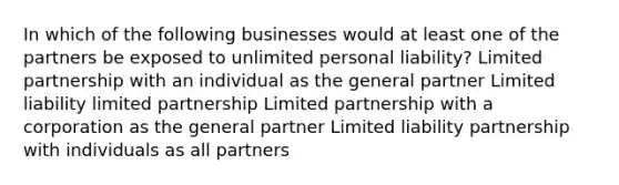 In which of the following businesses would at least one of the partners be exposed to unlimited personal liability? Limited partnership with an individual as the general partner Limited liability limited partnership Limited partnership with a corporation as the general partner Limited liability partnership with individuals as all partners