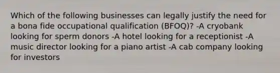 Which of the following businesses can legally justify the need for a bona fide occupational qualification (BFOQ)? -A cryobank looking for sperm donors -A hotel looking for a receptionist -A music director looking for a piano artist -A cab company looking for investors