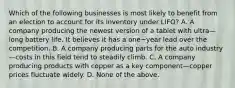 Which of the following businesses is most likely to benefit from an election to account for its inventory under​ LIFO? A. A company producing the newest version of a tablet with ultra—long battery life. It believes it has a one−year lead over the competition. B. A company producing parts for the auto industry—costs in this field tend to steadily climb. C. A company producing products with copper as a key component—copper prices fluctuate widely. D. None of the above.