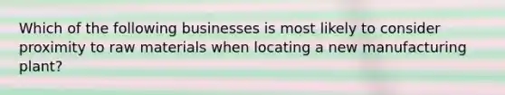 Which of the following businesses is most likely to consider proximity to raw materials when locating a new manufacturing plant?