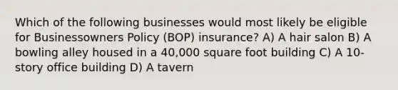 Which of the following businesses would most likely be eligible for Businessowners Policy (BOP) insurance? A) A hair salon B) A bowling alley housed in a 40,000 square foot building C) A 10-story office building D) A tavern