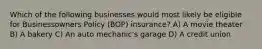 Which of the following businesses would most likely be eligible for Businessowners Policy (BOP) insurance? A) A movie theater B) A bakery C) An auto mechanic's garage D) A credit union