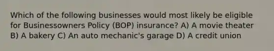 Which of the following businesses would most likely be eligible for Businessowners Policy (BOP) insurance? A) A movie theater B) A bakery C) An auto mechanic's garage D) A credit union