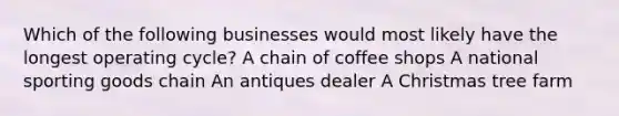 Which of the following businesses would most likely have the longest operating cycle? A chain of coffee shops A national sporting goods chain An antiques dealer A Christmas tree farm