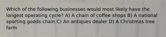 Which of the following businesses would most likely have the longest operating cycle? A) A chain of coffee shops B) A national sporting goods chain C) An antiques dealer D) A Christmas tree farm