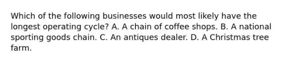 Which of the following businesses would most likely have the longest operating cycle? A. A chain of coffee shops. B. A national sporting goods chain. C. An antiques dealer. D. A Christmas tree farm.