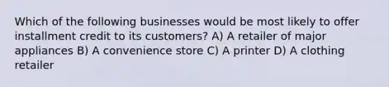 Which of the following businesses would be most likely to offer installment credit to its customers? A) A retailer of major appliances B) A convenience store C) A printer D) A clothing retailer