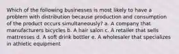 Which of the following businesses is most likely to have a problem with distribution because production and consumption of the product occurs simultaneously? a. A company that manufacturers bicycles b. A hair salon c. A retailer that sells mattresses d. A soft drink bottler e. A wholesaler that specializes in athletic equipment