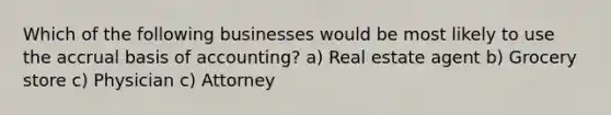 Which of the following businesses would be most likely to use the accrual basis of accounting? a) Real estate agent b) Grocery store c) Physician c) Attorney