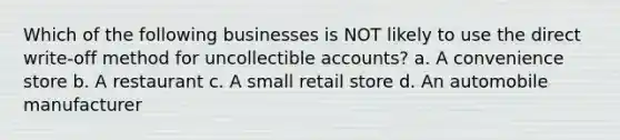 Which of the following businesses is NOT likely to use the direct write-off method for uncollectible accounts? a. A convenience store b. A restaurant c. A small retail store d. An automobile manufacturer