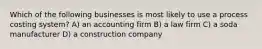 Which of the following businesses is most likely to use a process costing system? A) an accounting firm B) a law firm C) a soda manufacturer D) a construction company