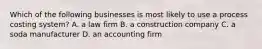 Which of the following businesses is most likely to use a process costing​ system? A. a law firm B. a construction company C. a soda manufacturer D. an accounting firm