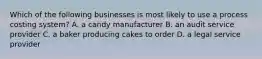 Which of the following businesses is most likely to use a process costing​ system? A. a candy manufacturer B. an audit service provider C. a baker producing cakes to order D. a legal service provider