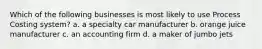 Which of the following businesses is most likely to use Process Costing system? a. a specialty car manufacturer b. orange juice manufacturer c. an accounting firm d. a maker of jumbo jets