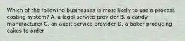 Which of the following businesses is most likely to use a process costing system? A. a legal service provider B. a candy manufacturer C. an audit service provider D. a baker producing cakes to order