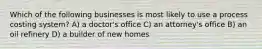 Which of the following businesses is most likely to use a process costing system? A) a doctor's office C) an attorney's office B) an oil refinery D) a builder of new homes