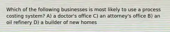 Which of the following businesses is most likely to use a process costing system? A) a doctor's office C) an attorney's office B) an oil refinery D) a builder of new homes