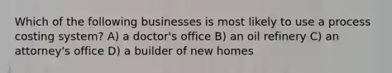 Which of the following businesses is most likely to use a process costing system? A) a doctor's office B) an oil refinery C) an attorney's office D) a builder of new homes