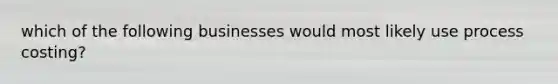 which of the following businesses would most likely use process costing?