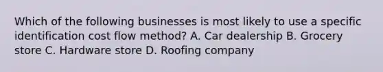 Which of the following businesses is most likely to use a specific identification cost flow method? A. Car dealership B. Grocery store C. Hardware store D. Roofing company