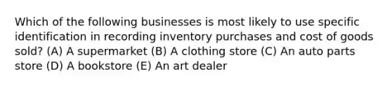 Which of the following businesses is most likely to use specific identification in recording inventory purchases and cost of goods sold? (A) A supermarket (B) A clothing store (C) An auto parts store (D) A bookstore (E) An art dealer