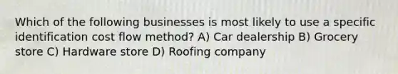 Which of the following businesses is most likely to use a specific identification cost flow method? A) Car dealership B) Grocery store C) Hardware store D) Roofing company