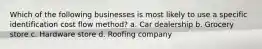 Which of the following businesses is most likely to use a specific identification cost flow method? a. Car dealership b. Grocery store c. Hardware store d. Roofing company