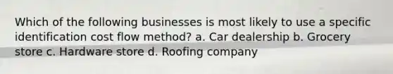 Which of the following businesses is most likely to use a specific identification cost flow method? a. Car dealership b. Grocery store c. Hardware store d. Roofing company