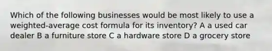 Which of the following businesses would be most likely to use a weighted-average cost formula for its inventory? A a used car dealer B a furniture store C a hardware store D a grocery store