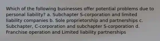 Which of the following businesses offer potential problems due to personal liability? a. Subchapter S-corporation and limited liability companies b. Sole proprietorship and partnerships c. Subchapter, C-corporation and subchapter S-corporation d. Franchise operation and Limited liability partnerships