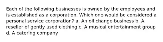 Each of the following businesses is owned by the employees and is established as a corporation. Which one would be considered a personal service corporation? a. An oil change business b. A reseller of gently used clothing c. A musical entertainment group d. A catering company