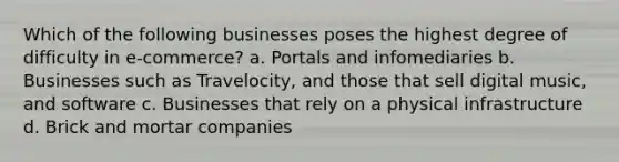 Which of the following businesses poses the highest degree of difficulty in e-commerce? a. Portals and infomediaries b. Businesses such as Travelocity, and those that sell digital music, and software c. Businesses that rely on a physical infrastructure d. Brick and mortar companies