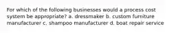 For which of the following businesses would a process cost system be appropriate? a. dressmaker b. custom furniture manufacturer c. shampoo manufacturer d. boat repair service