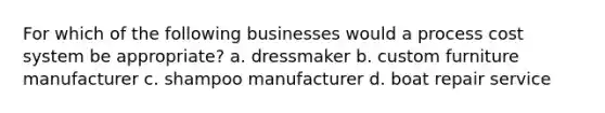 For which of the following businesses would a process cost system be appropriate? a. dressmaker b. custom furniture manufacturer c. shampoo manufacturer d. boat repair service