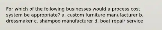 For which of the following businesses would a process cost system be appropriate? a. custom furniture manufacturer b. dressmaker c. shampoo manufacturer d. boat repair service